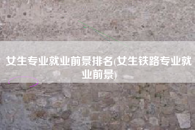 女生专业就业前景排名(女生铁路专业就业前景)