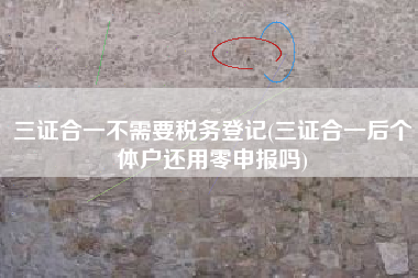 三证合一不需要税务登记(三证合一后个体户还用零申报吗)