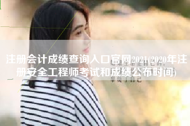 注册会计成绩查询入口官网2021(2020年注册安全工程师考试和成绩公布时间)