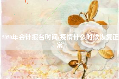 2020年会计报名时间(疫情什么时候恢复正常)