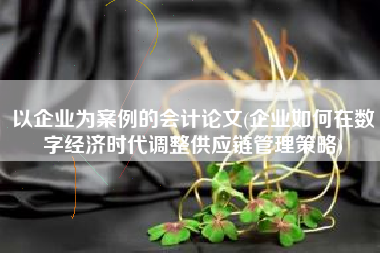 以企业为案例的会计论文(企业如何在数字经济时代调整供应链管理策略)