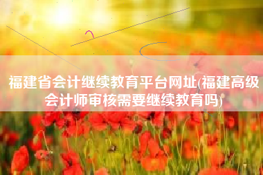福建省会计继续教育平台网址(福建高级会计师审核需要继续教育吗)