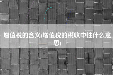 增值税的含义(增值税的税收中性什么意思)