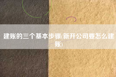 建账的三个基本步骤(新开公司要怎么建账)