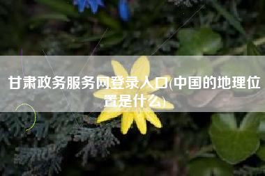 甘肃政务服务网登录入口(中国的地理位置是什么)