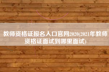 教师资格证报名入口官网2020(2021年教师资格证面试到哪里面试)