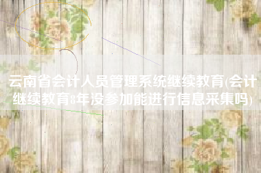 云南省会计人员管理系统继续教育(会计继续教育8年没参加能进行信息采集吗)