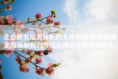 企业财务报表分析的主体包括(企业必须定期编制和对外报送的会计报表由什么)