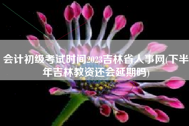 会计初级考试时间2023吉林省人事网(下半年吉林教资还会延期吗)