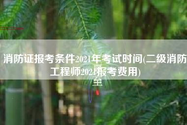 消防证报考条件2021年考试时间(二级消防工程师2021报考费用)