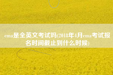 cma是全英文考试吗(2018年4月cma考试报名时间截止到什么时候)