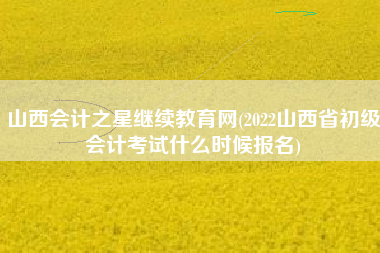 山西会计之星继续教育网(2022山西省初级会计考试什么时候报名)