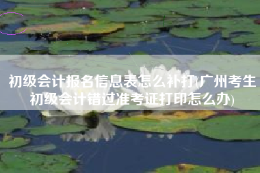 初级会计报名信息表怎么补打(广州考生初级会计错过准考证打印怎么办)