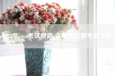 2022年cma考试费用(今年你们都考证了吗)