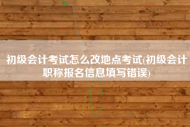 初级会计考试怎么改地点考试(初级会计职称报名信息填写错误)