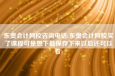 东奥会计网校咨询电话(东奥会计网校买了课程可是想下载保存下来以后还可以看)