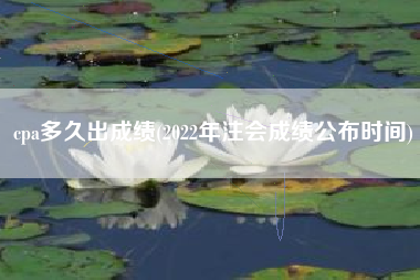 cpa多久出成绩(2022年注会成绩公布时间)