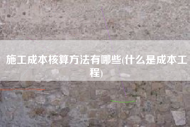 施工成本核算方法有哪些(什么是成本工程)