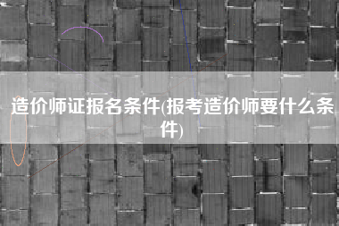 造价师证报名条件(报考造价师要什么条件)