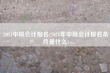 2021中级会计报名(2021年中级会计报名条件是什么)