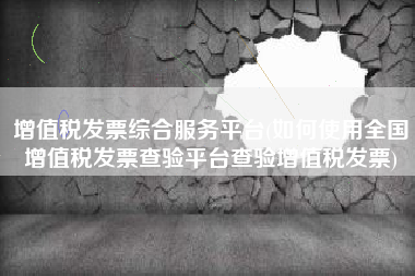 增值税发票综合服务平台(如何使用全国增值税发票查验平台查验增值税发票)
