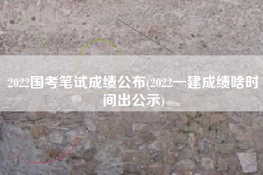 详细阅读:2022国考笔试成绩公布(2022一建成绩啥时间出公示) 2022国考笔试成绩公布(2022一建成绩啥时间出公示)