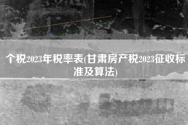 个税2023年税率表(甘肃房产税2023征收标准及算法)