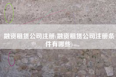 融资租赁公司注册(融资租赁公司注册条件有哪些)