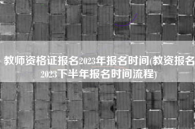 教师资格证报名2023年报名时间(教资报名2023下半年报名时间流程)