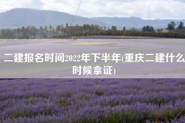 二建报名时间2022年下半年(重庆二建什么时候拿证)