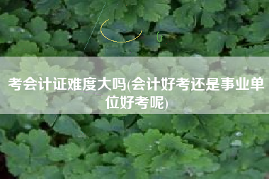 考会计证难度大吗(会计好考还是事业单位好考呢)