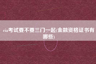 详细阅读:cia考试要不要三门一起(金融资格证书有哪些) cia考试要不要三门一起(金融资格证书有哪些)