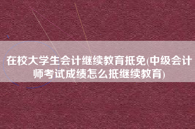在校大学生会计继续教育抵免(中级会计师考试成绩怎么抵继续教育)