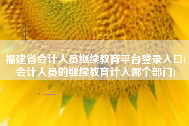 福建省会计人员继续教育平台登录入口(会计人员的继续教育计入哪个部门)