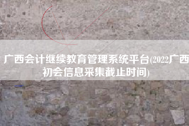 广西会计继续教育管理系统平台(2022广西初会信息采集截止时间)