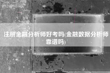 注册金融分析师好考吗(金融数据分析师靠谱吗)