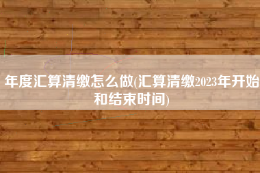 年度汇算清缴怎么做(汇算清缴2023年开始和结束时间)