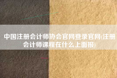 中国注册会计师协会官网登录官网(注册会计师课程在什么上面报)