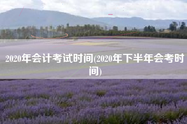 2020年会计考试时间(2020年下半年会考时间)