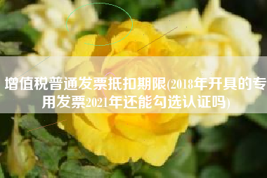 增值税普通发票抵扣期限(2018年开具的专用发票2021年还能勾选认证吗)