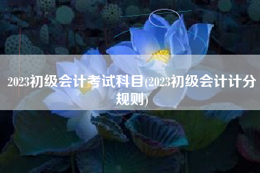 2023初级会计考试科目(2023初级会计计分规则)