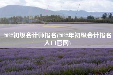 2022初级会计师报名(2022年初级会计报名入口官网)