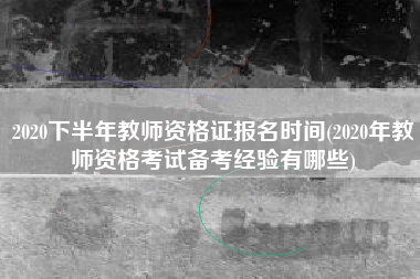 2020下半年教师资格证报名时间(2020年教师资格考试备考经验有哪些)