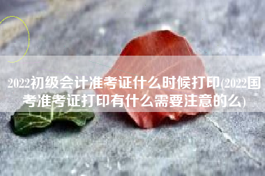 2022初级会计准考证什么时候打印(2022国考准考证打印有什么需要注意的么)