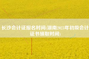 长沙会计证报名时间(湖南2023年初级会计证书领取时间)