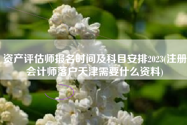 资产评估师报名时间及科目安排2023(注册会计师落户天津需要什么资料)