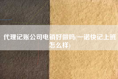 代理记账公司电销好做吗(一诺快记上班怎么样)