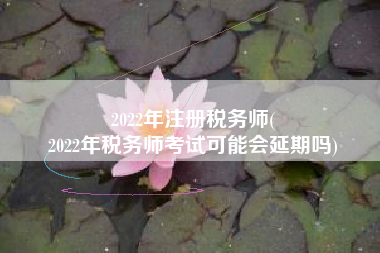 2022年注册税务师(
2022年税务师考试可能会延期吗)
