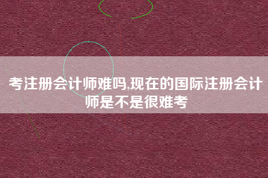 考注册会计师难吗,现在的国际注册会计师是不是很难考