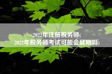 2022年注册税务师(
2022年税务师考试可能会延期吗)